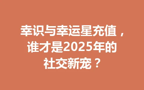 幸识与幸运星充值,谁才是2025年的社交新宠? 一