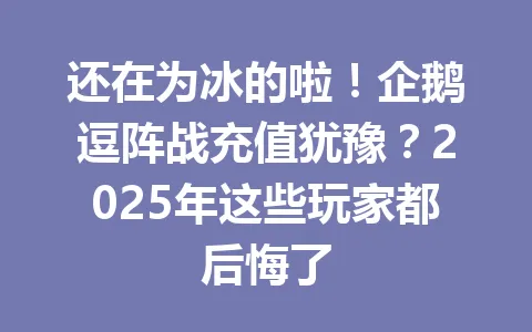 还在为冰的啦！企鹅逗阵战充值犹豫？2025年这些玩家都后悔了 一