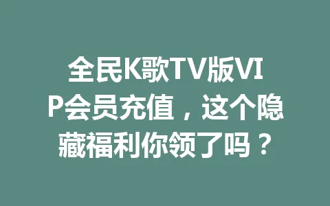 全民K歌TV版VIP会员充值，这个隐藏福利你领了吗？ 一