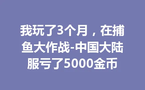 我玩了3个月,在捕鱼大作战-中国大陆服亏了5000金币 一