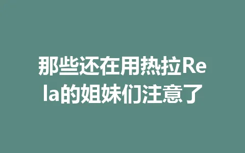那些还在用热拉Rela的姐妹们注意了 一