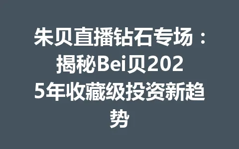 朱贝直播钻石专场：揭秘Bei贝2025年收藏级投资新趋势 一