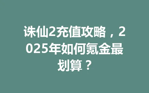 诛仙2充值攻略，2025年如何氪金最划算？ 一