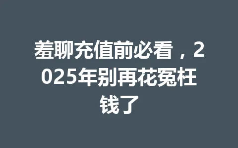 羞聊充值前必看，2025年别再花冤枉钱了 一