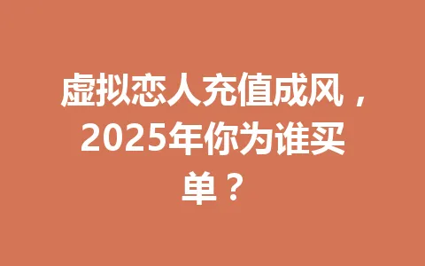 虚拟恋人充值成风，2025年你为谁买单？ 一