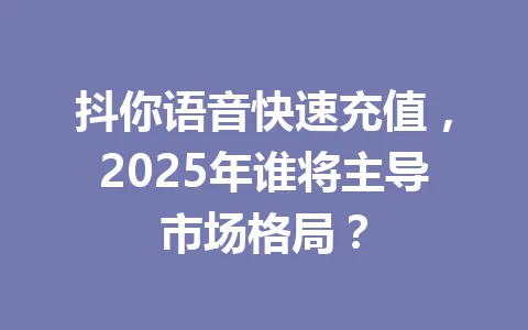 抖你语音快速充值，2025年谁将主导市场格局？ 一