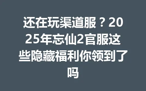 还在玩渠道服？2025年忘仙2官服这些隐藏福利你领到了吗 一