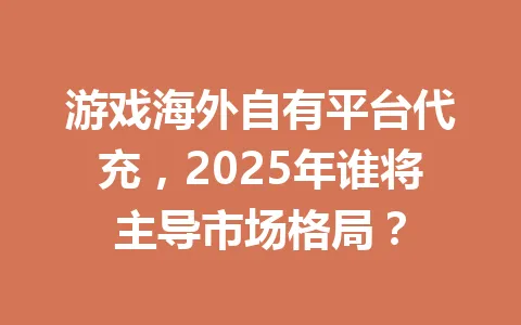 游戏海外自有平台代充，2025年谁将主导市场格局？ 一
