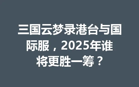 三国云梦录港台与国际服，2025年谁将更胜一筹？ 一