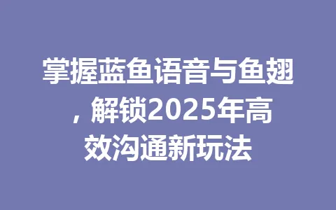 掌握蓝鱼语音与鱼翅，解锁2025年高效沟通新玩法 一