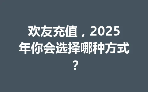欢友充值，2025年你会选择哪种方式？ 一