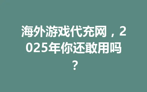 海外游戏代充网,2025年你还敢用吗? 一