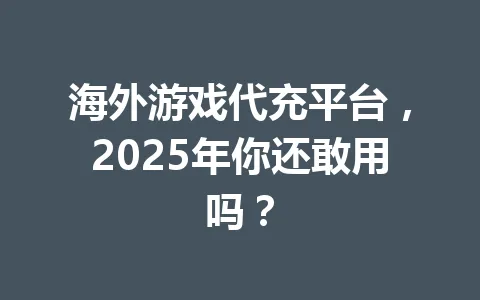 海外游戏代充平台，2025年你还敢用吗？ 一