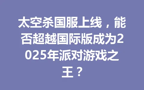 太空杀国服上线，能否超越国际版成为2025年派对游戏之王？ 一