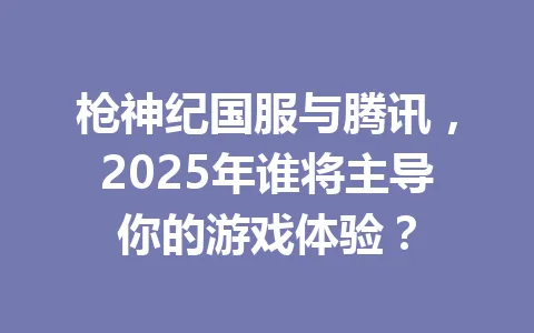枪神纪国服与腾讯，2025年谁将主导你的游戏体验？ 一