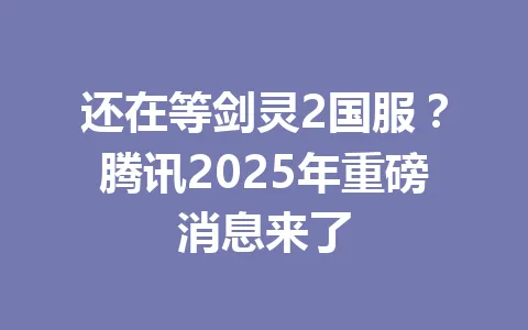 还在等剑灵2国服？腾讯2025年重磅消息来了 一