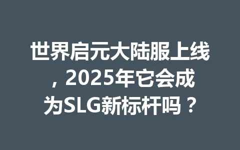 世界启元大陆服上线，2025年它会成为SLG新标杆吗？ 一