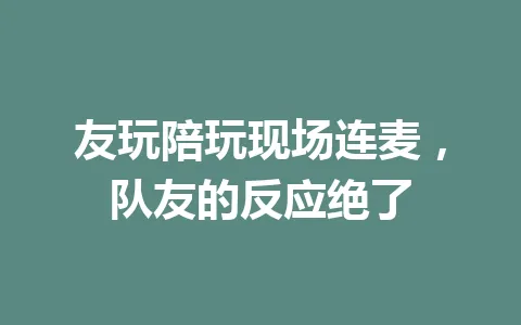友玩陪玩现场连麦，队友的反应绝了 一