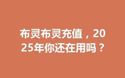 布灵布灵充值，2025年你还在用吗？ 一