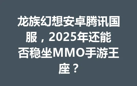 龙族幻想安卓腾讯国服，2025年还能否稳坐MMO手游王座？ 一