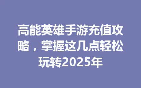 高能英雄手游充值攻略，掌握这几点轻松玩转2025年 一