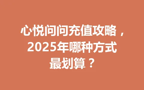 心悦问问充值攻略，2025年哪种方式最划算？ 一
