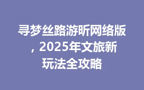 寻梦丝路游昕网络版,2025年文旅新玩法全攻略 一