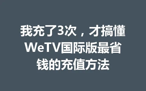 我充了3次，才搞懂WeTV国际版最省钱的充值方法 一