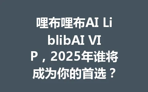 哩布哩布AI LiblibAI VIP,2025年谁将成为你的首选? 一