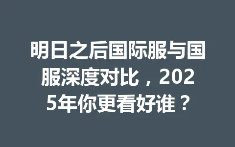 明日之后国际服与国服深度对比，2025年你更看好谁？ 一
