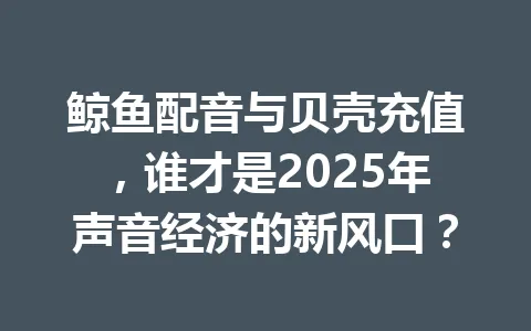 鲸鱼配音与贝壳充值，谁才是2025年声音经济的新风口？ 一