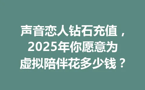 声音恋人钻石充值,2025年你愿意为虚拟陪伴花多少钱? 一