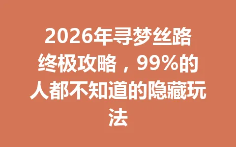2026年寻梦丝路终极攻略，99%的人都不知道的隐藏玩法 一