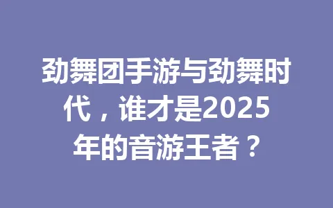 劲舞团手游与劲舞时代，谁才是2025年的音游王者？ 一