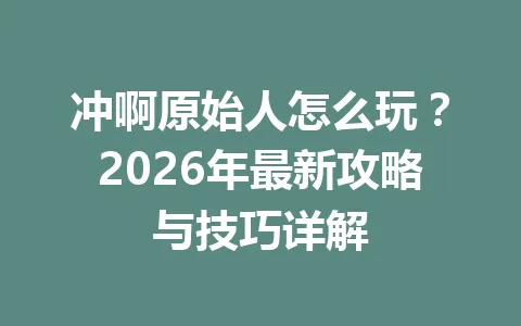 冲啊原始人怎么玩?2026年最新攻略与技巧详解 一