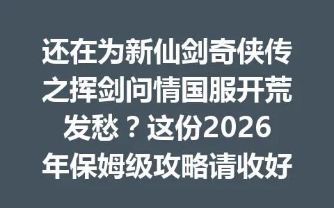 还在为新仙剑奇侠传之挥剑问情国服开荒发愁？这份2026年保姆级攻略请收好 一