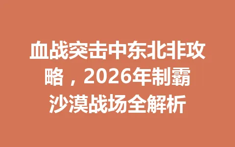 血战突击中东北非攻略，2026年制霸沙漠战场全解析 一