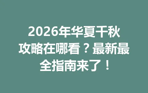 2026年华夏千秋攻略在哪看？最新最全指南来了！ 一