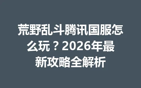 荒野乱斗腾讯国服怎么玩？2026年最新攻略全解析 一