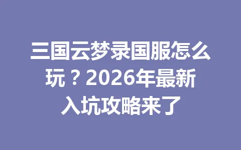 三国云梦录国服怎么玩?2026年最新入坑攻略来了 一