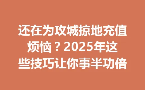还在为攻城掠地充值烦恼？2025年这些技巧让你事半功倍 一