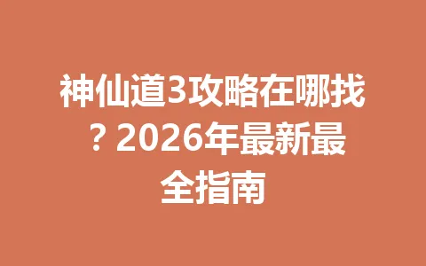 神仙道3攻略在哪找?2026年最新最全指南 一