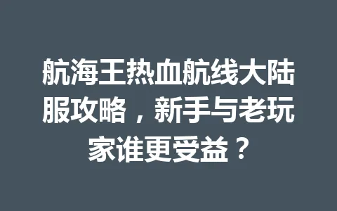 航海王热血航线大陆服攻略，新手与老玩家谁更受益？ 一