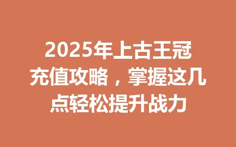 2025年上古王冠充值攻略,掌握这几点轻松提升战力 一