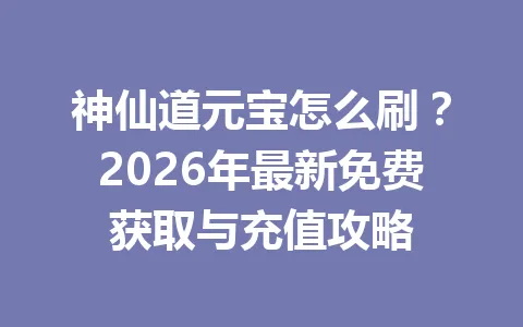 神仙道元宝怎么刷？2026年最新免费获取与充值攻略 一