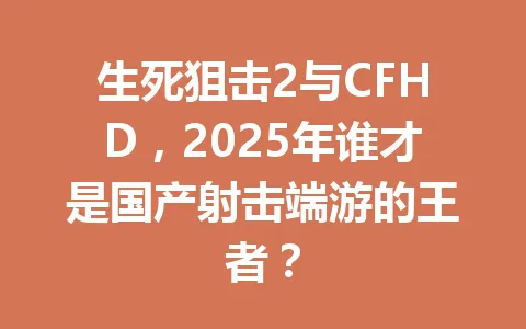 生死狙击2与CFHD，2025年谁才是国产射击端游的王者？ 一