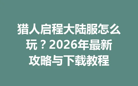 猎人启程大陆服怎么玩?2026年最新攻略与下载教程 一