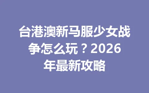 台港澳新马服少女战争怎么玩？2026年最新攻略 一