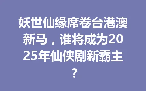 妖世仙缘席卷台港澳新马,谁将成为2025年仙侠剧新霸主? 一