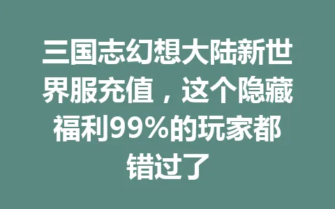 三国志幻想大陆新世界服充值，这个隐藏福利99%的玩家都错过了 一